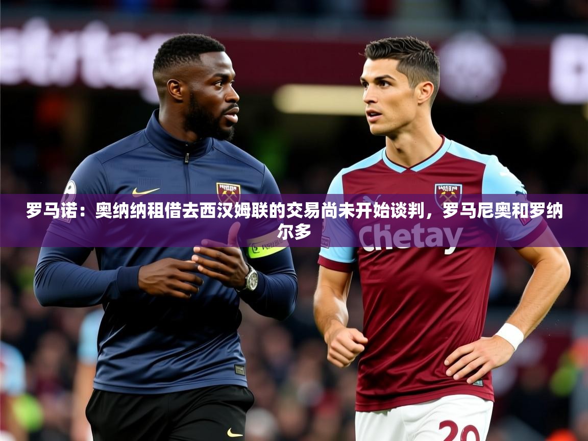 2025华体会登录入口罗马诺：奥纳纳租借去西汉姆联的交易尚未开始谈判，罗马尼奥和罗纳尔多