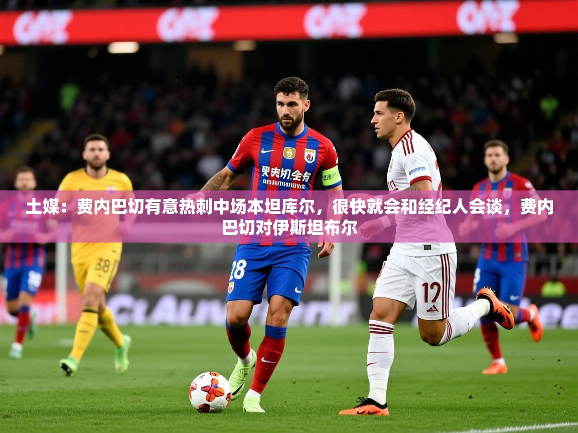 2025华体会登录最新地址土媒：费内巴切有意热刺中场本坦库尔，很快就会和经纪人会谈，费内巴切对伊斯坦布尔